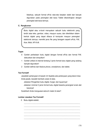 Idealnya, sebuah format ePub rata-rata berjalan stabil dan banyak
digunakan pada perangkat alat baca Tablet dibandingkan dengan
perangkat alat baca lainnya.
C. Rangkuman
Buku digital atau e-book merupakan sebuah buku elektronik yang
terdiri atas teks, gambar, video, maupun suara, dan diterbitkan dalam
bentuk digital yang dapat dibaca di komputer maupun perangkat
elektronik lainnya, memiliki jenis file yang beragam seperti ePub, Pdf,
Azw, Mobi, KF-8 dll.
Tugas
0 Carilah perbedaan buku digital dengan format ePub dan format Pdf,
diskusikan dan simpulkan!
1 Carilah artikel di internet tentang 3 jenis format buku digital yang sedang
banyak digunakan!
2 Carilah definisi dari feature phone, smartphone, dan tablet.
Tes Formatif
Jawablah pertanyaan di bawah ini! Apabila ada pertanyaan yang belum bisa
Anda jawab, bacalah kembali uraian di atas.
Jelaskan Pengertian buku digital, fungsi, dan tujuannya!
Jelaskan minimal 3 jenis format buku digital beserta perangkat lunak alat
bacanya!
Sudahkah Anda menguasai seluruh materi di atas?
Lembar Jawaban Tes Formatif
0 Buku digital adalah.
...................................................................................................................
...................................................................................................................
...................................................................................................................
...................................................................................................................
...................................................................................................................
...................................................................................................................
178
 