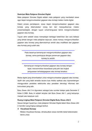 Deskripsi Mata Pelajaran Simulasi Digital
Mata pelajaran Simulasi Digital adalah mata pelajaran yang membekali siswa
agar dapat mengomunikasikan gagasan atau konsep melalui media digital.
Dalam proses pemelajaran, siswa dapat mengomunikasikan gagasan atau
konsep yang dikemukakan orang lain dan mewujudkannya melalui
presentasidigital, dengan tujuan untukmenguasai teknik mengomunikasikan
gagasan atau konsep.
Tujuan akhir setelah siswa mempelajari berbagai keteknikan dan cara bekerja
yang terkait dengan mata pelajaran kejuruan, siswa mampu mengomunikasikan
gagasan atau konsep yang ditemukannya sendiri atau modifikasi dari gagasan
atau konsep yang sudah ada.
Pada dasarnya kemampuan mengomunikasikan gagasan atau
konsep, sama pentingnya dengan penemuan gagasan atau
konsep itu sendiri.
Kemampuan mengomunikasikan gagasan atau konsep dengan
tepat, mencerminkan kecerdasan pola pikir dan tingkat
penguasaan terhadapgagasan atau konsep tersebut.
Media digital yang dimanfaatkan untuk mengomunikasikan gagasan atau konsep,
dipilih dari yang telah tersedia secara luas melalui aplikasi atau layanandengan
menggunakan peralatan elektronika atau peralatan teknologi informasi dan
komunikasi yang ada.
Buku Siswa Jilid 2 ini digunakan sebagai buku sumber belajar pada Semester 2
Kelas X SMK. Buku ini adalah lanjutan dari Buku Siswa Jilid 1, yang keduanya
menjadi satu kesatuan utuh.
Ruang Lingkup Mata Pelajaran Simulasi Digital Buku Siswa Jilid 2
Sesuai dengan tujuannya, mata pelajaran Simulasi Digital dalam Buku Siswa Jilid
2 memiliki ruang lingkup sebagai berikut.
0 Visualisasi Konsep
Melalui Visualisasi Konsep, dimaksudkan siswa memiliki bekal keterampilan
teknis untuk:
2
 