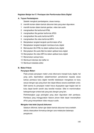 Kegiatan Belajar ke-17: Persiapan dan Pemformatan Buku Digital
A. Tujuan Pembelajaran
Setelah mengikuti pembelajaran, siswa mampu.
0 memilih konten dalam bentuk dokumen teks yang akan digunakan.
1 memilih konten dalam bentuk gambar, video dan audio
2 menghasilkan file berformat HTML
3 menghasilkan file gambar berformat JPEG
4 menghasilkan file audio berformat MP3
5 menghasilkan file video berformat MP4
6 Menjelaskan langkah-langkah pemformatan ePub
7 Menjelaskan langkah-langkah membaca buku digital
8 Memasukan file HTML ke dalam aplikasi buku digital
9 Menyisipkan file audio Mp3 ke dalam aplikasi buku digital
10 Menyisipkan file video MP4 ke dalam aplikasi buku digital
11 Menentukan sampul buku
12 Membuat indentasi dan daftar isi
13 Membuat metadata editor
B. Materi Pokok
Penyiapan Materi
Pada proses penyiapan materi untuk dikonversi menjadi buku digital, hal
yang perlu diperhatikan adalahmemberi pemahaman kepada siswa
bahwa pembaca buku digital memiliki kebebasan mengakses isi buku
sesuai dengan apa yang dicari dan dapat dibaca secara acak/tidak runtut.
Oleh karena itu penyiapan materi harus diupayakan agar bagian dari isi
buku dapat berdiri sendiri atau bersifat modular. Sifat ini meminimalkan
ketergantungan antara bab yang satu dengan yang lain.
Pertimbangkan juga perangkat yang akan digunakan oleh pembaca.
Pembaca yang menggunakan feature phone tidak dapat menampilkan
ePub yang menyertakan video maupun audio.
Mengatur tata letak (layout) dokumen
Sebelum diformat, bahan ajar dalam bentuk dokumen harus terlebih
dahulu disesuaikan formatnya dengan cara melakukan beberapa
pengaturan.
180
 