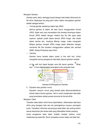 Mengatur Gambar
Gambar perlu diatur sehingga tampil dengan baik ketika dikonversi ke
file ePub. Beberapa hal yang perlu diatur dalam menyiapkan gambar
adalah sebagai berikut:
o Format gambar sebaiknya dalam tipe JPEG
Semua gambar di dalam file teks harus menggunakan format
JPEG. Salah satu cara memastikan foto tersebut tersimpan dalam
format JPEG adalah dengan melihat tipe file (file type) pada
explorer, apakah sudah dalam bentuk JPEG Image. Jika masih
dalam bentuk lain, misalnya Bitmap Image, maka mengubah
filetype gambar menjadi JPEG Image dapat dilakukan dengan
membuka file foto tersebut menggunakan aplikasi lain semisal
GIMP, Adobe Photoshop atau Paint.
o Gambar
Gambar harus berada dalam posisi in line with text. Untuk
mengubah semua pengaturan tata letak (layout) gambar menjadi
in line with text dapat dengan cara klik kanan gambar

Wrap
text

In line with text pada perangkat lunak pengolah kata.
Gambar III-5Pengaturan Gambar
0 Equation atau gambar rumus
Equation maupun rumus yang berada pada dokumensebaiknya
diubah dalam bentuk gambar. Hal ini untuk menghindari tata letak
yang berantakan akibat proses konversi ke format ePub
Mengatur Tabel
Tampilan tabel dalam ePub harus diperhatikan, dikarenakan alat baca
ePub yang beragam baik dari sisi perangkatnya maupun perangkat
lunak. Tampilkan informasi secukupnya pada tabel, dan potong kolom
sesuai kebutuhan jika dirasa data yang ditampilkan terlalu panjang.
Untuk pengaturan lebar tabel, buatlah menjadi relative, untuk
melakukannya pada Ms. Word: tempatkan kursor dalam sel tabel dan
181
 