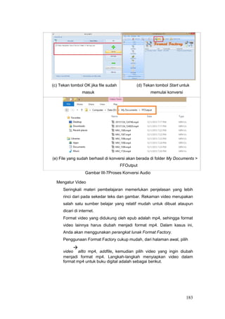 (c) Tekan tombol OK jika file sudah
masuk
(d) Tekan tombol Start untuk
memulai konversi
(e) File yang sudah berhasil di konversi akan berada di folder My Documents 
FFOutput
Gambar III-7Proses Konversi Audio
Mengatur Video
Seringkali materi pembelajaran memerlukan penjelasan yang lebih
rinci dari pada sekedar teks dan gambar. Rekaman video merupakan
salah satu sumber belajar yang relatif mudah untuk dibuat ataupun
dicari di internet.
Format video yang didukung oleh epub adalah mp4, sehingga format
video lainnya harus diubah menjadi format mp4. Dalam kasus ini,
Anda akan menggunakan perangkat lunak Format Factory.
Penggunaan Format Factory cukup mudah, dari halaman awal, pilih
video

allto mp4, addfile, kemudian pilih video yang ingin diubah
menjadi format mp4. Langkah-langkah menyiapkan video dalam
format mp4 untuk buku digital adalah sebagai berikut.
183
 