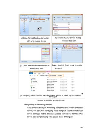 (a) Buka Format Factory, kemudian
pilih all to mobile device
(b) Setelah itu atur Bitrate (KB/s)
menjadi 800 KB/s
(c) Untuk menambahkan video tekan
tombol Add File
Tekan tombol Start untuk memulai
konversi
(e) File yang sudah berhasil dikonversi akan berada di folder My Documents

FFOutput
Gambar III-8Proses Konversi Video
Menghilangkan formatting standart
Yang dimaksud dengan formatting standard di sini adalah format text
layout pada dokumen word yang harus mengikuti ketentuan-ketentuan
layout sehingga ketika dilakukan proses konversi ke format ePub,
layout, atau tampilan yang tidak sesuai dapat dihilangkan.
184
 