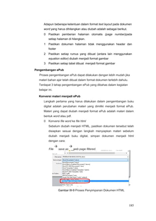 Adapun beberapa ketentuan dalam format text layout pada dokumen
word yang harus dihilangkan atau diubah adalah sebagai berikut.
0 Pastikan pemberian halaman otomatis (page number)pada
setiap halaman di hilangkan.
1 Pastikan dokumen halaman tidak menggunakan header dan
footer
2 Pastikan setiap rumus yang dibuat (antara lain menggunakan
equation editor) diubah menjadi format gambar
3 Pastikan setiap tabel dibuat menjadi format gambar
Pengembangan ePub
Proses pengembangan ePub dapat dilakukan dengan lebih mudah jika
materi bahan ajar telah dibuat dalam format dokumen terlebih dahulu.
Terdapat 3 tahap pengembangan ePub yang dibahas dalam kegiatan
belajar ini.
Konversi materi menjadi ePub
Langkah pertama yang harus dilakukan dalam pengembangan buku
digital adalah perubahan materi yang dimiliki menjadi format ePub.
Materi yang dapat diubah menjadi format ePub adalah materi dalam
bentuk word atau pdf.
0 Konversi file word ke file html
Sebelum diubah menjadi HTML, pastikan dokumen tersebut telah
disiapkan sesuai dengan langkah menyiapkan materi sebelum
diubah menjadi buku digital, simpan dokumen menjadi html
dengan cara:
File

save as

web page filtered.
Gambar III-9 Proses Penyimpanan Dokumen HTML
185
 