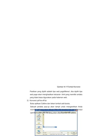 Pastikan yang dipilih adalah tipe web pagefiltered. Jika dipilih tipe
web page akan menghasilkan keluaran .html yang memiliki sintaks
yang tidak biasa digunakan pada halaman web.
2) Konversi pdf ke ePub
Buka aplikasi Calibre dan tekan tombol add books.
Sebuah jendela pop-up akan tampil untuk mengarahkan Anda
memilih pdf yang akan dibuat. Pilih File tersebut lalu tekan tombol
openkemudian pilih file yang akan ditambahkan ke calibre.
Gambar III-11Tombol Konversi
 