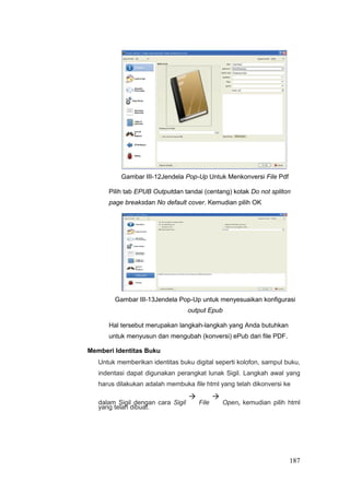 Gambar III-12Jendela Pop-Up Untuk Menkonversi File Pdf
Pilih tab EPUB Outputdan tandai (centang) kotak Do not spliton
page breaksdan No default cover. Kemudian pilih OK
Gambar III-13Jendela Pop-Up untuk menyesuaikan konfigurasi
output Epub
Hal tersebut merupakan langkah-langkah yang Anda butuhkan
untuk menyusun dan mengubah (konversi) ePub dari file PDF.
Memberi Identitas Buku
Untuk memberikan identitas buku digital seperti kolofon, sampul buku,
indentasi dapat digunakan perangkat lunak Sigil. Langkah awal yang
harus dilakukan adalah membuka file html yang telah dikonversi ke
dalam Sigil dengan cara Sigil

File

Open, kemudian pilih html
yang telah dibuat.
187
 