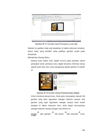 Gambar III-14 Tampilan Awal Perangkat Lunak Sigil
Setelah itu pastikan tidak ada kesalahan di dalam dokumen tersebut,
hapus spasi yang berlebih serta pastikan gambar sudah pada
tempatnya.
Memberikan Sampul Buku
Sampul buku dalam buku digital muncul pada tampilan utama
perangkat lunak pembaca buku digital bersama informasi lainya
seperti judul buku dan nama pengarang seperti gambar di bawah
ini
Gambar III-15 Contoh Library Pembaca Buku Digital
Untuk membuat sampul buku, Anda perlu menyiapkan sebuah file
gambar yang akan digunakan sebagai halaman sampul. Jika
gambar yang ingin digunakan sebagai sampul buku sudah
terdapat di dalam dokumen html, anda dapat menunjuknya
sebagai halaman sampul dengan cara berikut ini.
Images

pilih gambar

klik kanan

add semantic

cover
image.
188
 