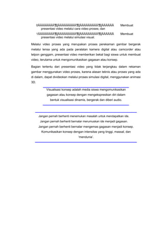 0ĀĀĀĀĀĀĀĀ뜀ǰĀĀĀĀĀĀĀĀĀ뜀ǰĀĀĀĀĀĀĀĀĀ뜀ǰĀĀĀĀĀĀ Membuat
presentasi video melalui cara video proses; dan
1ĀĀĀĀĀĀĀĀ뜀ǰĀĀĀĀĀĀĀĀĀ뜀ǰĀĀĀĀĀĀĀĀĀ뜀ǰĀĀĀĀĀĀ Membuat
presentasi video melalui simulasi visual.
Melalui video proses yang merupakan proses perekaman gambar bergerak
melalui lensa yang ada pada peralatan kamera digital atau camcorder atau
telpon genggam, presentasi video memberikan bekal bagi siswa untuk membuat
video, terutama untuk mengomunikasikan gagasan atau konsep.
Bagian tertentu dari presentasi video yang tidak terjangkau dalam rekaman
gambar menggunakan video proses, karena alasan teknis atau proses yang ada
di dalam, dapat divideokan melalui proses simulasi digital, menggunakan animasi
3D.
Visualisasi konsep adalah media siswa mengomunikasikan
gagasan atau konsep dengan mengekspresikan diri dalam
bentuk visualisasi dinamis, bergerak dan diberi audio.
Jangan pernah berhenti menemukan masalah untuk mendapatkan ide.
Jangan pernah berhenti bernalar merumuskan ide menjadi gagasan.
Jangan pernah berhenti bernalar mengemas gagasan menjadi konsep.
Komunikasikan konsep dengan intensitas yang tinggi, massal, dan
‘mendunia’.
 