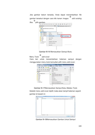 Jika gambar belum tersedia, Anda dapat menambahkan file
gambar tersebut dengan cara klik kanan images

add existing
files

pilih gambar.
Gambar III-16 Memasukkan Sampul Buku
Menu Tools

add cover
Cara lain untuk menambahkan halaman sampul dengan
menggunakan menu tools kemudian pilih menu add cover.
Gambar III-17Memasukkan Sampul Buku Melalui Tools
Setelah menu add cover dipilih maka akan tampil halaman seperti
gambar di bawah ini
Gambar III-18Memasukkan Gambar Untuk Sampul
189
 