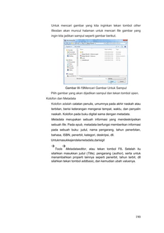 Untuk mencari gambar yang kita inginkan tekan tombol other
filesdan akan muncul halaman untuk mencari file gambar yang
ingin kita jadikan sampul seperti gambar berikut.
Gambar III-19Mencari Gambar Untuk Sampul
Pilih gambar yang akan dijadikan sampul dan tekan tombol open.
Kolofon dan Metadata
Kolofon adalah catatan penulis, umumnya pada akhir naskah atau
terbitan, berisi keterangan mengenai tempat, waktu, dan penyalin
naskah. Kolofon pada buku digital sama dengan metadata.
Metadata merupakan sebuah informasi yang mendeskripsikan
sebuah file. Pada epub, metadata berfungsi memberikan informasi
pada sebuah buku: judul, nama pengarang, tahun penerbitan,
bahasa, ISBN, penerbit, kategori, deskripsi, dll.
Untukmasukkejendelametadata,darisigil

Tools

Metadataeditor, atau tekan tombol F8. Setelah itu
silahkan masukkan judul (Title), pengarang (author), serta untuk
menambahkan properti lainnya seperti penerbit, tahun terbit, dll
silahkan tekan tombol addbasic, dan kemudian ubah valuenya.
190
 