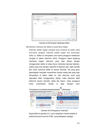 Gambar III-20Tampilan Metadata Editor
Memberikan Indentasi dan Daftar Isi pada Buku Digital
Indentasi adalah bagian paragraf yang menjorok ke dalam pada
baris-baris paragraf. Indentasi adalah bagian dari pembuatan
daftar isi. Daftar isi merupakan cara utama pengguna melakukan
navigasi di dalam dokumen ePub. Pengguna dapat langsung
membuka bagian dokumen yang ingin dibaca dengan
menggunakan daftar isi tanpa harus membuka tiap-tiap halaman,
sistem yang mirip dengan hyperlink di halaman web. Sigil memiliki
fitur untuk membuat daftar isi secara otomatis. Hal yang perlu
dipersiapkan hanyalah menentukan header setiap bab yang ingin
dimasukkan di dalam daftar isi. Jika dokumen word yang
digunakan telah menggunakan styling, maka dokumen telah
terformat secara otomatis, tetapi jika belum, maka pengguna
harus menentukan header di Sigil. Dengan cara:
Tempatkancursordikalimattopik/subtopik

pilihheader
Gambar III-21Pengaturan Indentasi
Dapat dilihat di gambar kiri, cursor (lingkaran merah) terletak di
kalimat Konversi word ke HTML, yang ditetapkan sebagai
191
 