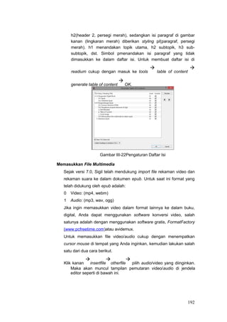 h2(header 2, persegi merah), sedangkan isi paragraf di gambar
kanan (lingkaran merah) diberikan styling p/(paragraf, persegi
merah). h1 menandakan topik utama, h2 subtopik, h3 sub-
subtopik, dst. Simbol pmenandakan isi paragraf yang tidak
dimasukkan ke dalam daftar isi. Untuk membuat daftar isi di
readium cukup dengan masuk ke tools

table of content

generate table of content

OK.
Gambar III-22Pengaturan Daftar Isi
Memasukkan File Multimedia
Sejak versi 7.0, Sigil telah mendukung import file rekaman video dan
rekaman suara ke dalam dokumen epub. Untuk saat ini format yang
telah didukung oleh epub adalah:
0 Video: (mp4, webm)
1 Audio: (mp3, wav, ogg)
Jika ingin memasukkan video dalam format lainnya ke dalam buku,
digital, Anda dapat menggunakan software konversi video, salah
satunya adalah dengan menggunakan software gratis, FormatFactory
(www.pcfreetime.com)atau avidemux.
Untuk memasukkan file video/audio cukup dengan menempatkan
cursor mouse di tempat yang Anda inginkan, kemudian lakukan salah
satu dari dua cara berikut.
Klik kanan

insertfile

otherfile

pilih audio/video yang diinginkan.
Maka akan muncul tampilan pemutaran video/audio di jendela
editor seperti di bawah ini.
192
 