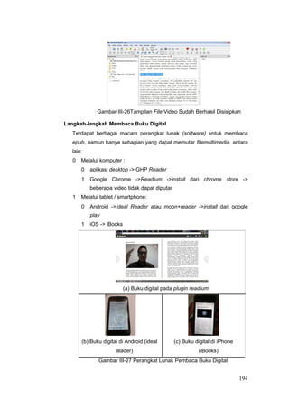 Gambar III-26Tampilan File Video Sudah Berhasil Disisipkan
Langkah-langkah Membaca Buku Digital
Terdapat berbagai macam perangkat lunak (software) untuk membaca
epub, namun hanya sebagian yang dapat memutar filemultimedia, antara
lain:
0 Melalui komputer :
0 aplikasi desktop - GHP Reader
1 Google Chrome -Readium -install dari chrome store -
beberapa video tidak dapat diputar
1 Melalui tablet / smartphone:
0 Android -Ideal Reader atau moon+reader -install dari google
play
1 iOS - iBooks
(a) Buku digital pada plugin readium
(b) Buku digital di Android (ideal (c) Buku digital di iPhone
reader) (iBooks)
Gambar III-27 Perangkat Lunak Pembaca Buku Digital
194
 
