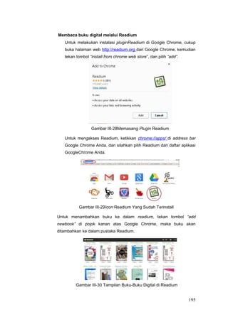 Membaca buku digital melalui Readium
Untuk melakukan instalasi pluginReadium di Google Chrome, cukup
buka halaman web http://readium.org dari Google Chrome, kemudian
tekan tombol “install from chrome web store”, dan pilih “add”.
Gambar III-28Memasang Plugin Readium
Untuk mengakses Readium, ketikkan chrome://apps/ di address bar
Google Chrome Anda, dan silahkan pilih Readium dari daftar aplikasi
GoogleChrome Anda.
Gambar III-29Icon Readium Yang Sudah Terinstall
Untuk menambahkan buku ke dalam readium, tekan tombol “add
newbook” di pojok kanan atas Google Chrome, maka buku akan
ditambahkan ke dalam pustaka Readium.
Gambar III-30 Tampilan Buku-Buku Digital di Readium
195
 