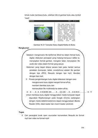 Untuk mulai membaca buku, silahkan klik di gambar buku atau tombol
“read”.
Gambar III-31 Tampilan Buku Digital Ketika di Buka
Rangkuman
Sebelum mengonversi file berformat Word ke dalam format buku
digital, dilakukan persiapan yang matang:menyusun daftar isi,
menyiapkan format gambar, mengatur tabel, menyiapkan file
audio dan video dalam format yang sesuai.
Dokomen yang dapat dibaca secara baik pada hampir semua
peralatan (komputer, tablet, smartphone) adalah file gambar
dengan tipe JPEG, fileaudio dengan tipe mp3, filevideo
dengan tipe mp4.
0 Proses pengembangan buku digital dilakukan dengan cara:
mengkonversi buku digital menjadi format ePub,
memberi identitas buku dan
memasukkan file multimedia ke dalam ePub.
.●..●.....●...●...●.●))●)●●.)●●.........●.....)))).)))●....●.....●.●.●●.●..............●.0
Untuk membaca buku digital menggunakan media komputer dapat
digunakan Readiumplugin pada Google chrome, sedangkan
dengan media tablet/smartphone dapat menggunakaan iBooks
Reader (iOS), Ideal reader dan moon+reader (android)
Tugas
0 Cari perangkat lunak open sourcedan konversikan fileaudio ke format
mp3 dan video ke format mp4!
196
 