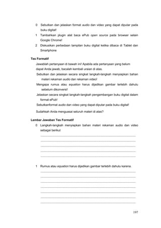 0 Sebutkan dan jelaskan format audio dan video yang dapat diputar pada
buku digital!
1 Tambahkan plugin alat baca ePub open source pada browser selain
Google Chrome!
2 Diskusikan perbedaan tampilan buku digital ketika dibaca di Tablet dan
Smartphone
Tes Formatif
Jawablah pertanyaan di bawah ini! Apabila ada pertanyaan yang belum
dapat Anda jawab, bacalah kembali uraian di atas.
Sebutkan dan jelaskan secara singkat langkah-langkah menyiapkan bahan
materi rekaman audio dan rekaman video!
Mengapa rumus atau equation harus dijadikan gambar terlebih dahulu
sebelum dikonversi!
Jelaskan secara singkat langkah-langkah pengembangan buku digital dalam
format ePub!
Sebutkanformat audio dan video yang dapat diputar pada buku digital!
Sudahkah Anda menguasai seluruh materi di atas?
Lembar Jawaban Tes Formatif
0 Langkah-langkah menyiapkan bahan materi rekaman audio dan video
sebagai berikut
...................................................................................................................
...................................................................................................................
...................................................................................................................
...................................................................................................................
...................................................................................................................
1 Rumus atau equation harus dijadikan gambar terlebih dahulu karena.
...................................................................................................................
...................................................................................................................
...................................................................................................................
...................................................................................................................
...................................................................................................................
...................................................................................................................
...................................................................................................................
197
 