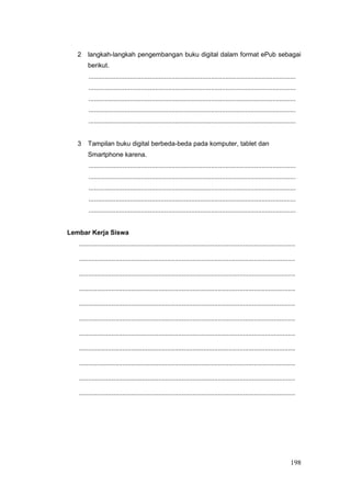 2 langkah-langkah pengembangan buku digital dalam format ePub sebagai
berikut.
...................................................................................................................
...................................................................................................................
...................................................................................................................
...................................................................................................................
...................................................................................................................
3 Tampilan buku digital berbeda-beda pada komputer, tablet dan
Smartphone karena.
...................................................................................................................
...................................................................................................................
...................................................................................................................
...................................................................................................................
...................................................................................................................
Lembar Kerja Siswa
........................................................................................................................
........................................................................................................................
........................................................................................................................
........................................................................................................................
........................................................................................................................
........................................................................................................................
........................................................................................................................
........................................................................................................................
........................................................................................................................
........................................................................................................................
........................................................................................................................
198
 