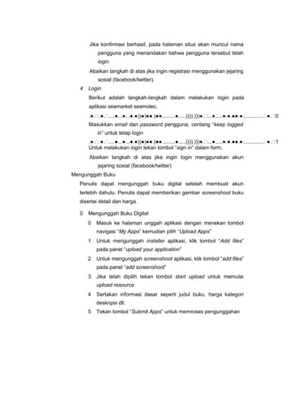 Jika konfirmasi berhasil, pada halaman situs akan muncul nama
pengguna yang menandakan bahwa pengguna tersebut telah
login
Abaikan langkah di atas jika ingin registrasi menggunakan jejaring
sosial (facebook/twitter).
4 Login
Berikut adalah langkah-langkah dalam melakukan login pada
aplikasi seamarket seamolec.
.●..●.....●...●...●.●))●)●●.)●●.........●.....)))).)))●....●.....●.●.●●.●..............●.0
Masukkan email dan password pengguna, centang “keep logged
in” untuk tetap login
.●..●.....●...●...●.●))●)●●.)●●.........●.....)))).)))●....●.....●.●.●●.●..............●.1
Untuk melakukan login tekan tombol “sign in” dalam form.
Abaikan langkah di atas jika ingin login menggunakan akun
jejaring sosial (facebook/twitter)
Mengunggah Buku
Penulis dapat mengunggah buku digital setelah membuat akun
terlebih dahulu. Penulis dapat memberikan gambar screenshoot buku
disertai detail dan harga.
0 Mengunggah Buku Digital
0 Masuk ke halaman unggah aplikasi dengan menekan tombol
navigasi “My Apps” kemudian pilih “Upload Apps”
1 Untuk mengunggah installer aplikasi, klik tombol “Add files”
pada panel “upload your application”
2 Untuk mengunggah screenshoot aplikasi, klik tombol “add files”
pada panel “add screenshoot”
3 Jika telah dipilih tekan tombol start upload untuk memulai
upload resource
4 Sertakan informasi dasar seperti judul buku, harga kategori
deskripsi dll.
5 Tekan tombol “Submit Apps” untuk memroses pengunggahan
 