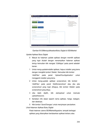 Gambar III-33MempublikasikanBuku Digital di SEAMarket
Update Aplikasi Buku Digital
0 Masuk ke halaman update aplikasi dengan memilih aplikasi
yang ingin diubah dengan menampilkan halaman aplikasi
tertuju kemudian klik navigasi ‘EditApps’ pada panel sebelah
kanan.
1 Untuk meng-updateinstaller aplikasi, hapus installer yang lama
dengan mengklik tombol ‘Delete’. Kemudian klik tombol
‘AddFiles’ pada panel ‘UploadYourApplication’ untuk
mengganti installer yang lama.
2 Untuk meng-update aplikasi screenshoot, klik tombol
‘AddFiles’ pada panel ‘AddScreenshoot’ atau jika ada
screenshoot yang ingin dihapus, klik tombol ‘Delete’ pada
screenshoot yang dituju.
3 Jika telah dipilih, klik startupload untuk memulai
uploadresource.
4 Sertakan info dasar seperti nama aplikasi, harga, kategori,
dan deskripsi.
5 Klik tombol ‘SaveChanges’ untuk menyimpan perubahan.
Lihat Halaman Aplikasi Buku Digital
Pada halaman utama SEAMarketAppstore, tampak berbagai
aplikasi yang ditampilkan berdasarkan aplikasi terbaru atau
204
 