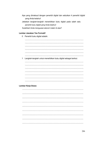 Apa yang dimaksud dengan penerbit digital dan sebutkan 4 penerbit digital
yang Anda ketahui!
Jelaskan langkah-langkah menerbitkan buku digital pada salah satu
penerbit buku digital yang Anda ketahui!
Sudahkah Anda menguasai seluruh materi di atas?
Lembar Jawaban Tes Formatif
0 Penerbit buku digital adalah.
...................................................................................................................
...................................................................................................................
...................................................................................................................
...................................................................................................................
...................................................................................................................
...................................................................................................................
1 Langkah-langkah untuk menerbitkan buku digital sebagai berikut.
...................................................................................................................
...................................................................................................................
...................................................................................................................
...................................................................................................................
...................................................................................................................
...................................................................................................................
...................................................................................................................
Lembar Kerja Siswa
........................................................................................................................
........................................................................................................................
........................................................................................................................
........................................................................................................................
........................................................................................................................
........................................................................................................................
........................................................................................................................
........................................................................................................................
........................................................................................................................
206
 