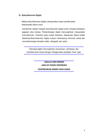B. Buku/Dokumen Digital
Melalui Buku/Dokumen Digital, dimaksudkan siswa memiliki bekal
keterampilan teknis untuk
memformat naskah menjadi buku/dokumen digital untuk mengomunikasikan
gagasan atau konsep. Perkembangan digital memungkinkan mewujudkan
buku/dokumen “nirkertas”,yang mudah disimpan, dibawa,dan dibaca ketika
diperlukan.Buku/dokumen digital mampu menampung informasi verbal dan
nonverbal dengan tampilan statis, videografi, dan audio.
Teknologi digital memungkinkan menyimpan, membawa, dan
membaca buku hanya dengan menggunakan peralatan “kecil” saja.
JADILAH DIRI SENDIRI
JADILAH PANDU INDONESIA
EKSPRESIKAN DIRIMU PADA DUNIA
4
 