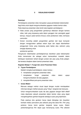 0 VISUALISASI KONSEP
Deskripsi
Pembelajaran presentasi video merupakan upaya pembekalan keterampilan
bagi Anda untuk dapat mengomunikasikan gagasan melalui bentuk video.
Pada dasarnya presentasi video terdiri atas kegiatan pembelajaran :
0 Video proses yang pengambilan gambarnya dilakukan dengan kamera
video, baik yang terpasang pada telpon genggam dan perangkat gaget
lainnya, maupun pada kamera khusus untuk perekaman video, termasuk
camcorder.
1 Screen recording adalah pengambilan gambar dari layar komputer
dengan menggunakan aplikasi rekam layar dan dapat ditambahkan
penggunaan lensa yang terpasang pada laptop atau webcam yang
sengaja dipasang untuk
perekaman gambar.
Pengukuran keberhasilan pembelajarannya diarahkan pada keterampilan
Anda menemukan ide sebagai solusi memecahkan masalah dalam
kehidupan keseharian terkait dengan produk dan jasa yang Anda pelajari.
Ide tersebut disajikan dalam bentuk presentasi video.
Kegiatan Belajar 1: Fungsi dan Jenis Presentasi Video
0 Tujuan Pembelajaran
Setelah mengikuti pembelajaran, siswa mampu :
0 menjelaskan pengertian presentasi video,
1 menjelaskan fungsi presentasi video dalam upaya
mengomunikasikan ide atau gagasan,
2 mengidentifikasi jenis-jenis presentasi video.
1 Uraian Materi
Manusia sebagai mahluk visual dapat dengan mudah mendapatkan
informasi dengan melihat sesuatu yang “hidup”, bergerak dan bersuara.
Untuk mengomunikasikan suatu ide atau gagasan dengan lebih efektif
maka diperlukan sebuah presentasi dalam bentuk video yang dapat
mengetengahkan gambar bergerak sekaligus suara yang diperlukan.
Pada awalnya dulu gerakan hanya dapat ditangkap dan diujudkan
kembali melalui pemutaran pita celluloid yang kita sebut film. Film yang
pertama hanya berisi gambar bergerak tanpa suara. Dalam
perkembangannya film dapat juga menampung suara. Pita celluloid
 