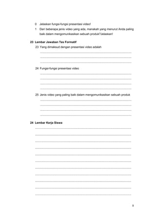 0 Jelaskan fungsi-fungsi presentasi video!
1 Dari beberapa jenis video yang ada, manakah yang menurut Anda paling
baik dalam mengomunikasikan sebuah produk?Jelaskan!
23 Lembar Jawaban Tes Formatif
23 Yang dimaksud dengan presentasi video adalah
..................................................................................................................
..................................................................................................................
..................................................................................................................
24 Fungsi-fungsi presentasi video
..................................................................................................................
..................................................................................................................
..................................................................................................................
..................................................................................................................
25 Jenis video yang paling baik dalam mengomunikasikan sebuah produk
..................................................................................................................
..................................................................................................................
..................................................................................................................
..................................................................................................................
24 Lembar Kerja Siswa
........................................................................................................................
........................................................................................................................
........................................................................................................................
........................................................................................................................
........................................................................................................................
........................................................................................................................
........................................................................................................................
........................................................................................................................
........................................................................................................................
........................................................................................................................
........................................................................................................................
8
 