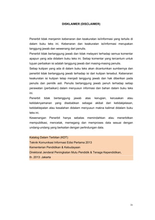 DISKLAIMER (DISCLAIMER)
Penerbit tidak menjamin kebenaran dan keakuratan isi/informasi yang tertulis di
dalam buku teks ini. Kebenaran dan keakuratan isi/informasi merupakan
tanggung jawab dan wewenang dari penulis.
Penerbit tidak bertanggung jawab dan tidak melayani terhadap semua komentar
apapun yang ada didalam buku teks ini. Setiap komentar yang tercantum untuk
tujuan perbaikan isi adalah tanggung jawab dari masing-masing penulis.
Setiap kutipan yang ada di dalam buku teks akan dicantumkan sumbernya dan
penerbit tidak bertanggung jawab terhadap isi dari kutipan tersebut. Kebenaran
keakuratan isi kutipan tetap menjadi tanggung jawab dan hak diberikan pada
penulis dan pemilik asli. Penulis bertanggung jawab penuh terhadap setiap
perawatan (perbaikan) dalam menyusun informasi dan bahan dalam buku teks
ini.
Penerbit tidak bertanggung jawab atas kerugian, kerusakan atau
ketidaknyamanan yang disebabkan sebagai akibat dari ketidakjelasan,
ketidaktepatan atau kesalahan didalam menyusun makna kalimat didalam buku
teks ini.
Kewenangan Penerbit hanya sebatas memindahkan atau menerbitkan
mempublikasi, mencetak, memegang dan memproses data sesuai dengan
undang-undang yang berkaitan dengan perlindungan data.
Katalog Dalam Terbitan (KDT)
Teknik Komunikasi Informasi Edisi Pertama 2013
Kementerian Pendidikan & Kebudayaan
Direktorat Jenderal Peningkatan Mutu Pendidik & Tenaga Kependidikan,
th. 2013: Jakarta
iv
 