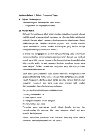 Kegiatan Belajar 2: Ciri-ciri Presentasi Video
A. Tujuan Pembelajaran
Setelah mengikuti pembelajaran, siswa mampu:
● Menjelaskan ciri-ciri presentasi video
23 Uraian Materi
Berbagi informasi kepada pihak lain merupakan kebutuhan manusia sebagai
makhluk sosial, terutama setelah memasuki era informasi. Salah satu bentuk
berbagi informasi adalah mengomunikasikan gagasan atau konsep. Dalam
perkembangannya, mengomunikasikan gagasan atau konsep memiliki
tujuan memasarkan produk. Bahkan tujuan-tujuan yang tersirat lainnya
sering bersembunyi di balik tujuan tersebut.
Di antara para penggagas dan (sedikit) penyusun konsep justru kemampuan
mengomunikasikan ini menjadi salah satu kelemahan. Banyak para pembuat
produk yang tidak mampu mengomunikasikan produknya dengan baik atau
tidak memiliki waktu banyak mengomunikasikan produknya dengan cara
yang ‘menjual’. Bahkan banyak para penggagas yang tidak mengacuhkan
kemampuan berkomunikasi.
Salah satu tujuan presentasi video adalah membantu mengomunikasikan
gagasan atau konsep melalui video, sebagai media dengar-pandang (audio-
visual). Gagasan berbentuk produk benda jadi atau konsep dalam bentuk
pelayanan (services) atau cara kerja akan menjadi lebih mudah
dikomunikasikan dalam bentuk presentasi video.
Dengan demikian ciri-ciri presentasi video adalah:
23 mengomunikasikan ide
24 menunjukkan solusi
25 mengomunikasikan produk dan jasa
26 menunjukkan cara kerja
Presentasi video seyogyanya mudah dibuat, bersifat spontan, dan
mengakomodasi ide pembuat. Alat yang digunakan adalah alat yang
tersedia dan terjangkau.
Proses pembuatan presentasi video haruslah dirancang dalam bentuk
sederhana dan memperhatikan hal – hal berikut:
9
 
