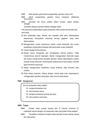 5888 tidak terpaku pada teknik pengambilan gambar yang rumit;
5889 teknik pengambilan gambar harus menjamin efektivitas
komunikasi;
5890 pencetus ide harus terlibat dalam proses, dapat berlaku
sebagai
sutradara ataupun pemain bahkan sebagai editor.
Hal yang harus diperhatikan pada presentasi video produk benda jadi atau
cara kerja.
23 Alur presentasi logis, dimulai dari masalah (bila perlu didramatisasi
seperlunya), ditunjukkan solusinya berupa gagasan yang akan
dikemukakan.
24 Menggunakan urutan (sequence) naratif, urutan deskriptif, dan urutan
penjelasan (explanatory) dengan titik berat pada urutan deskriptif.
25 Urutan terjaga kontinuitasnya.
26 Narasi hanya mengantar dan menjelaskan hal-hal tertentu. Tidak
mendominasi seluruh tayangan. Narasi menggunakan kata-kata lugas
dan bukan mengomentari tampilan gambar. Narasi dipersiapkan melalui
naskah narasi tersendiri. Penempatan kalimat kunci harus tepat, memiliki
gaya bercerita yang kuat.
27 Dapat menggunakan kesaksian orang terkenal, atau ilmuwan atau
praktisi.
28 Pada tahap simpulan, ditutup dengan narasi yang kuat, berpengaruh,
menggunakan gambar yang jelas, back sound yang sesuai.
5888 Rangkuman
Ciri-ciri presentasi video adalah:
23 mengomunikasikan ide
24 menunjukkan solusi
25 mengomunikasikan produk dan jasa
26 menunjukkan cara kerja
5888 Tugas
5888 Carilah video produk barang jadi di Internet (minimal 3),
uraikanlah sesuai dengan ciri presentasi video yang telah Anda pelajari!
5889 Tempelkan (embed) ke dalam kelas edmodo Anda masing-masing
dan diskusikan!
 