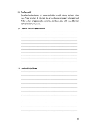 23 Tes Formatif
Kenalilah bagian-bagian ciri presentasi video produk barang jadi dari video
yang Anda temukan di Internet, dan presentasikan di depan kelompok kecil
Anda, berikan tanggapan atas komentar, pendapat, atau kritik yang diberikan
oleh rekan dan guru Anda.
24 Lembar Jawaban Tes Formatif
.......................................................................................................................
.......................................................................................................................
.......................................................................................................................
.......................................................................................................................
.......................................................................................................................
.......................................................................................................................
.......................................................................................................................
.......................................................................................................................
.......................................................................................................................
.......................................................................................................................
.......................................................................................................................
.......................................................................................................................
25 Lembar Kerja Siswa
.......................................................................................................................
.......................................................................................................................
.......................................................................................................................
.......................................................................................................................
.......................................................................................................................
.......................................................................................................................
.......................................................................................................................
.......................................................................................................................
.......................................................................................................................
.......................................................................................................................
.......................................................................................................................
11
 