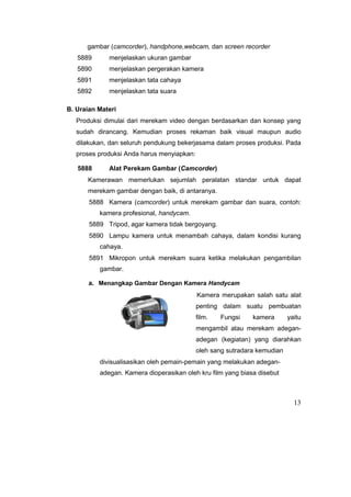 gambar (camcorder), handphone,webcam, dan screen recorder
5889 menjelaskan ukuran gambar
5890 menjelaskan pergerakan kamera
5891 menjelaskan tata cahaya
5892 menjelaskan tata suara
B. Uraian Materi
Produksi dimulai dari merekam video dengan berdasarkan dan konsep yang
sudah dirancang. Kemudian proses rekaman baik visual maupun audio
dilakukan, dan seluruh pendukung bekerjasama dalam proses produksi. Pada
proses produksi Anda harus menyiapkan:
5888 Alat Perekam Gambar (Camcorder)
Kamerawan memerlukan sejumlah peralatan standar untuk dapat
merekam gambar dengan baik, di antaranya.
5888 Kamera (camcorder) untuk merekam gambar dan suara, contoh:
kamera profesional, handycam.
5889 Tripod, agar kamera tidak bergoyang.
5890 Lampu kamera untuk menambah cahaya, dalam kondisi kurang
cahaya.
5891 Mikropon untuk merekam suara ketika melakukan pengambilan
gambar.
a. Menangkap Gambar Dengan Kamera Handycam
Kamera merupakan salah satu alat
penting dalam suatu pembuatan
film. Fungsi kamera yaitu
mengambil atau merekam adegan-
adegan (kegiatan) yang diarahkan
oleh sang sutradara kemudian
divisualisasikan oleh pemain-pemain yang melakukan adegan-
adegan. Kamera dioperasikan oleh kru film yang biasa disebut
13
 