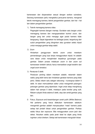 kamerawan dan dioperasikan sesuai dengan arahan sutradara.
Seorang kamerawan perlu mengetahui jenis-jenis kamera, mengenal
teknik memegang kamera, teknik pengambilan gambar, dan hal – hal
lain dalam pengambilan gambar.
1) Teknik memegang kamera video
Peganglah kamera dengan mantap. Gunakan satu tangan untuk
memegang kamera dan mengoperasikan kontrol zoom, dan
tangan yang lain untuk menjaga agar posisi kamera tidak
bergoyang. Dapat digerakkan ke berbagai posisi, tergantung dari
sudut pengambilan yang diinginkan atau gunakan selalu tripod
untuk menjaga gambar tetap stabil.
2) Zoom
Hindarkan penggunaan teknik zoom untuk merekam
pemandangan yang luas tanpa menggunakan tripod. Ini adalah
cara dasar untuk menghindari terjadinya guncangan pada
gambar. Dalam proses melakuan zoom in dan zoom out
kamerawan terlebih dahulu harus memastikan angel terakhir dari
angel zoom tersebut.
3) Peraturan 5 detik
Peraturan penting dalam merekam adalah, rekamlah dalam
waktu yang lebih lama dan hindarkan gerakan kemera yang tidak
perlu. Selalu rekam satu adegan sekurang – kurangnya dalam 5
detik. Ini akan memudahkan editor untuk mengambil potongan-
potongan gambar yang diperlukan. Ingat untuk tetap menghitung
dalam hati sampai 5 detik, meskipun pada kondisi yang sulit.
Rekam subyek Anda selama 5 detik, stop dan ambil gambar yang
lain.
0 Fokus, Exposure and keseimbangan cerah putih (White Balance)
Hal pertama yang harus dilakukan kamerawan sebelum
mengambil gambar adalah menyesuaikan “mata” kamera pada
setiap kali pindah lokasi untuk pengambilan gambar. Periksa
selalu fokus dan exposure. Bila menggunakan zoom jauh dan
dekat, fokuskan selalu pada jarak ideal ke objek yang Anda
inginkan untuk direkam. Setiap kali kamerawan mengubah lokasi
14
 