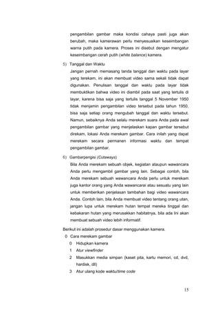 pengambilan gambar maka kondisi cahaya pasti juga akan
berubah, maka kamerawan perlu menyesuaikan keseimbangan
warna putih pada kamera. Proses ini disebut dengan mengatur
keseimbangan cerah putih (white balance) kamera.
5) Tanggal dan Waktu
Jangan pernah memasang tanda tanggal dan waktu pada layar
yang terekam, ini akan membuat video sama sekali tidak dapat
digunakan. Penulisan tanggal dan waktu pada layar tidak
membuktikan bahwa video ini diambil pada saat yang tertulis di
layar, karena bisa saja yang tertulis tanggal 5 November 1950
tidak menjamin pengambilan video tersebut pada tahun 1950,
bisa saja setiap orang mengubah tanggal dan waktu tersebut.
Namun, sebaiknya Anda selalu merekam suara Anda pada awal
pengambilan gambar yang menjelaskan kapan gambar tersebut
direkam, lokasi Anda merekam gambar. Cara inilah yang dapat
merekam secara permanen informasi waktu dan tempat
pengambilan gambar.
6) Gambarpengisi (Cutaways)
Bila Anda merekam sebuah objek, kegiatan ataupun wawancara
Anda perlu mengambil gambar yang lain. Sebagai contoh, bila
Anda merekam sebuah wawancara Anda perlu untuk merekam
juga kantor orang yang Anda wawancarai atau sesuatu yang lain
untuk memberikan penjelasan tambahan bagi video wawancara
Anda. Contoh lain, bila Anda membuat video tentang orang utan,
jangan lupa untuk merekam hutan tempat mereka tinggal dan
kebakaran hutan yang merusakkan habitatnya, bila ada Ini akan
membuat sebuah video lebih informatif.
Berikut ini adalah prosedur dasar menggunakan kamera.
0 Cara merekam gambar
0 Hidupkan kamera
1 Atur viewfinder
2 Masukkan media simpan (kaset pita, kartu memori, cd, dvd,
hardisk, dll)
3 Atur ulang kode waktu/time code
15
 