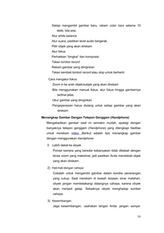 Setiap mengambil gambar baru, rekam color bars selama 10
detik, bila ada.
Atur white balance
Atur suara, pastikan level audio bergerak.
Pilih objek yang akan direkam
Atur fokus
Perhatikan “bingkai” dan komposisi
Tekan tombol record
Rekam gambar yang diinginkan
Tekan kembali tombol record atau stop untuk berhenti
Cara mengatur fokus
Zoom in ke arah objek/subjek yang akan direkam
Bila menggunakan manual fokus, atur fokus hingga gambarnya
terlihat jelas
Ukur gambar yang diinginkan
Pengoperasian harus diulang untuk setiap gambar yang akan
direkam
Menangkap Gambar Dengan Telepon Genggam (Handphone)
Mengabadikan gambar saat ini semakin mudah, apalagi dengan
banyaknya telepon genggam (Handphone) yang dilengkapi fasilitas
untuk merekam video. Berikut adalah tips menangkap gambar
dengan menggunakan Handphone:
0 Lebih dekat ke obyek
Ponsel kamera yang beredar kebanyakan tidak dibekali dengan
lensa zoom yang maksimal, jadi pastikan Anda mendekati objek
yang akan direkam.
2) Hati-hati dengan cahaya
Cobalah untuk mengambil gambar dalam kondisi penerangan
yang cukup. Saat merekam di bawah terpaan sinar matahari,
obyek jangan membelakangi datangnya cahaya, karena obyek
akan menjadi gelap. Sebaiknya obyek menghadap sumber
cahaya.
3) Keseimbangan
Jaga keseimbangan, usahakan tangan Anda jangan sampai
16
 