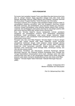 KATA PENGANTAR
Puji syukur kami panjatkan kepada Tuhan yang Maha Esa atas tersusunnya buku
teks ini, dengan harapan dapat digunakan sebagai buku teks untuk siswa
Sekolah Menengah Kejuruan (SMK) Bidang Studi Keahlian Teknologi Informasi
dan Komunikasi, Program Keahlian Teknik Komputer dan Informatika.
Penerapan kurikulum 2013 mengacu pada paradigma belajar kurikulum abad 21
menyebabkan terjadinya perubahan, yakni dari pengajaran (teaching) menjadi
BELAJAR (learning), dari pembelajaran yang berpusat kepada guru (teachers-
centered) menjadi pembelajaran yang berpusat kepada peserta didik (student-
centered), dari pembelajaran pasif (pasive learning) ke cara belajar peserta didik
aktif (active learning-CBSA) atau Student Active Learning-SAL.
Buku teks “Simulasi Digital”ini disusun berdasarkan tuntutan paradigma
pengajaran dan pembelajaran kurikulum 2013 diselaraskan berdasarkan
pendekatan model pembelajaran yang sesuai dengan kebutuhan belajar
kurikulum abad 21, yaitu pendekatan model pembelajaran berbasis peningkatan
keterampilan proses sains.
Penyajian buku teks untuk Mata Pelajaran “Simulasi Digital” ini disusun dengan
tujuan agar supaya peserta didik dapat melakukan proses pencarian
pengetahuan berkenaan dengan materi pelajaran melalui berbagai aktivitas
proses sains sebagaimana dilakukan oleh para ilmuwan dalam melakukan
eksperimen ilmiah (penerapan scientifik), dengan demikian peserta didik
diarahkan untuk menemukan sendiri berbagai fakta, membangun konsep, dan
nilai-nilai baru secara mandiri.
Kementerian Pendidikan dan Kebudayaan, Direktorat Pembinaan Sekolah
Menengah Kejuruan, dan Direktorat Jenderal Peningkatan Mutu Pendidik dan
Tenaga Kependidikan menyampaikan terima kasih, sekaligus saran kritik demi
kesempurnaan buku teks ini dan penghargaan kepada semua pihak yang telah
berperan serta dalam membantu terselesaikannya buku teks siswa untuk Mata
Pelajaran ″ Simulasi Digital ”kelas X/Semester 1Sekolah Menengah Kejuruan
(SMK).
Jakarta, 12 Desember 2013
Menteri Pendidikan dan Kebudayaan
Prof. Dr. Mohammad Nuh, DEA
v
 