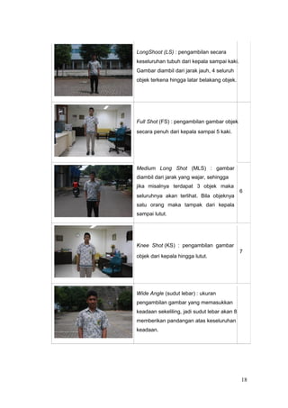 LongShoot (LS) : pengambilan secara
keseluruhan tubuh dari kepala sampai kaki.
Gambar diambil dari jarak jauh, 4 seluruh
objek terkena hingga latar belakang objek.
Full Shot (FS) : pengambilan gambar objek
secara penuh dari kepala sampai 5 kaki.
Medium Long Shot (MLS) : gambar
diambil dari jarak yang wajar, sehingga
jika misalnya terdapat 3 objek maka
6
seluruhnya akan terlihat. Bila objeknya
satu orang maka tampak dari kepala
sampai lutut.
Knee Shot (KS) : pengambilan gambar
7
objek dari kepala hingga lutut.
Wide Angle (sudut lebar) : ukuran
pengambilan gambar yang memasukkan
keadaan sekeliling, jadi sudut lebar akan 8
memberikan pandangan atas keseluruhan
keadaan.
18
 