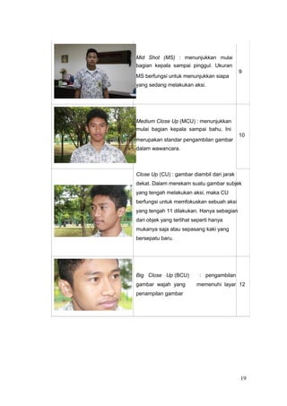 Mid Shot (MS) : menunjukkan mulai
bagian kepala sampai pinggul. Ukuran
9
MS berfungsi untuk menunjukkan siapa
yang sedang melakukan aksi.
Medium Close Up (MCU) : menunjukkan
mulai bagian kepala sampai bahu. Ini
10
merupakan standar pengambilan gambar
dalam wawancara.
Close Up (CU) : gambar diambil dari jarak
dekat. Dalam merekam suatu gambar subjek
yang tengah melakukan aksi, maka CU
berfungsi untuk memfokuskan sebuah aksi
yang tengah 11 dilakukan. Hanya sebagian
dari objek yang terlihat seperti hanya
mukanya saja atau sepasang kaki yang
bersepatu baru.
Big Close Up (BCU) : pengambilan
gambar wajah yang memenuhi layar 12
penampilan gambar
19
 