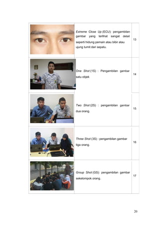 Extreme Close Up (ECU): pengambilan
gambar yang terlihat sangat detail
13
seperti hidung pemain atau bibir atau
ujung tumit dari sepatu.
One Shot (1S) : Pengambilan gambar
14
satu objek
Two Shot (2S) : pengambilan gambar
15
dua orang.
Three Shot (3S) : pengambilan gambar
16
tiga orang.
Group Shot (GS): pengambilan gambar
17
sekelompok orang.
20
 