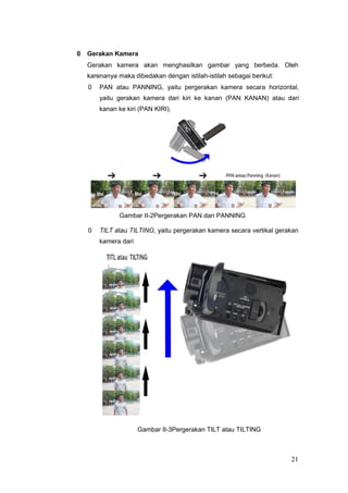 0 Gerakan Kamera
Gerakan kamera akan menghasilkan gambar yang berbeda. Oleh
karenanya maka dibedakan dengan istilah-istilah sebagai berikut:
0 PAN atau PANNING, yaitu pergerakan kamera secara horizontal,
yaitu gerakan kamera dari kiri ke kanan (PAN KANAN) atau dari
kanan ke kiri (PAN KIRI).
Gambar II-2Pergerakan PAN dan PANNING
0 TILT atau TILTING, yaitu pergerakan kamera secara vertikal gerakan
kamera dari
Gambar II-3Pergerakan TILT atau TILTING
21
 