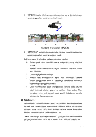 0 TRACK IN, yaitu teknik pengambilan gambar yang dimulai dengan
cara menggerakan kamera mendekati objek.
Gambar II-4Pergerakan TRACK IN
0 TRACK OUT, yaitu teknik pengambilan gambar yang dimulai dengan
cara menggerakan kamera menjauhi objek.
Hal yang harus diperhatikan pada pengambilan gambar:
0 Setiap gerak harus memiliki makna yang mendukung kelebihan
produk.
1 Kejelian kamera menampilkan bagian utama dan kelebihan produk
atau cara kerja.
2 Urutan terjaga kontinuitasnya.
3 Apabila tidak menggunakan tripod atau penyangga kamera,
hindari penggunaan zoom in. Sebaiknya kamerawan mendekati
objek sebagai pengganti zoom in.
4 Untuk memfokuskan objek (mengarahkan kamera pada satu titik
objek tertentu) lakukan zoom in, pastikan objek sudah fokus
kemudian zoom out sampai pada posisi kedudukan semula.
Lakukan perekaman gambar.
23 Tata Cahaya
Satu hal yang perlu diperhatikan dalam pengambilan gambar adalah tata
cahaya. tata cahaya dibuat sesederhana mungkin selama pengambilan
gambar, objek harus menghadap sumber cahaya utama. Disarankan
dengan membuat sumber cahaya melalui 3 titik.
Teknik tata cahaya tiga titik (Three Point Lighting) adalah metode standar
yang digunakan dalam media visual seperti video, film dan fotografi. Ini
22
 