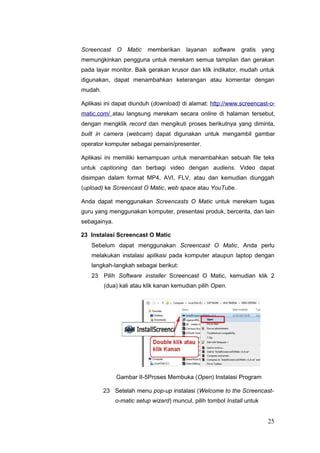 Screencast O Matic memberikan layanan software gratis yang
memungkinkan pengguna untuk merekam semua tampilan dan gerakan
pada layar monitor. Baik gerakan krusor dan klik indikator, mudah untuk
digunakan, dapat menambahkan keterangan atau komentar dengan
mudah.
Aplikasi ini dapat diunduh (download) di alamat: http://www.screencast-o-
matic.com/ atau langsung merekam secara online di halaman tersebut,
dengan mengklik record dan mengikuti proses berikutnya yang diminta,
built in camera (webcam) dapat digunakan untuk mengambil gambar
operator komputer sebagai pemain/presenter.
Aplikasi ini memiliki kemampuan untuk menambahkan sebuah file teks
untuk captioning dan berbagi video dengan audiens. Video dapat
disimpan dalam format MP4, AVI, FLV, atau dan kemudian diunggah
(upload) ke Screencast O Matic, web space atau YouTube.
Anda dapat menggunakan Screencasts O Matic untuk merekam tugas
guru yang menggunakan komputer, presentasi produk, bercerita, dan lain
sebagainya.
23 Instalasi Screencast O Matic
Sebelum dapat menggunakan Screencast O Matic, Anda perlu
melakukan instalasi aplikasi pada komputer ataupun laptop dengan
langkah-langkah sebagai berikut:
23 Pilih Software installer Screencast O Matic, kemudian klik 2
(dua) kali atau klik kanan kemudian pilih Open.
Gambar II-5Proses Membuka (Open) Instalasi Program
23 Setelah menu pop-up instalasi (Welcome to the Screencast-
o-matic setup wizard) muncul, pilih tombol Install untuk
25
 