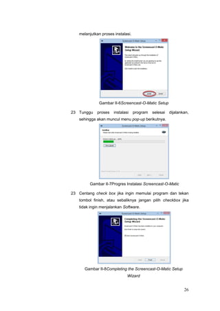 melanjutkan proses instalasi.
Gambar II-6Screencast-O-Matic Setup
23 Tunggu proses instalasi program selesai dijalankan,
sehingga akan muncul menu pop-up berikutnya.
Gambar II-7Progres Instalasi Screencast-O-Matic
23 Centang check box jika ingin memulai program dan tekan
tombol finish, atau sebaliknya jangan pilih checkbox jika
tidak ingin menjalankan Software.
Gambar II-8Completing the Screencast-O-Matic Setup
Wizard
26
 