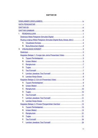 DAFTAR ISI
DISKLAIMER (DISCLAIMER)..............................................................................iv
KATA PENGANTAR.............................................................................................v
DAFTAR ISI.........................................................................................................vi
DAFTAR GAMBAR..............................................................................................xi
I. PENDAHULUAN............................................................................................1
Deskripsi Mata Pelajaran Simulasi Digital.........................................................2
Ruang Lingkup Mata Pelajaran Simulasi Digital Buku Siswa Jilid 2..................2
A. Visualisasi Konsep..................................................................................2
B. Buku/Dokumen Digital............................................................................4
II. VISUALISASI KONSEP.................................................................................5
Deskripsi...........................................................................................................5
Kegiatan Belajar 1: Fungsi dan Jenis Presentasi Video....................................5
A. Tujuan Pembelajaran..............................................................................5
B. Uraian Materi..........................................................................................5
C. Rangkuman............................................................................................7
D. Tugas......................................................................................................7
E. Tes Formatif............................................................................................7
F. Lembar Jawaban Tes Formatif...............................................................8
G. Lembar Kerja Siswa................................................................................8
Kegiatan Belajar 2: Ciri-ciri Presentasi Video....................................................9
A. Tujuan Pembelajaran..............................................................................9
B. Uraian Materi..........................................................................................9
C. Rangkuman..........................................................................................10
D. Tugas....................................................................................................10
E. Tes Formatif..........................................................................................11
F. Lembar Jawaban Tes Formatif.............................................................11
G. Lembar Kerja Siswa..............................................................................11
Kegiatan Belajar 3: Proses Pengambilan Gambar..........................................13
A. Tujuan Pembelajaran............................................................................13
B. Uraian Materi........................................................................................13
C. Rangkuman..........................................................................................31
D. Tugas....................................................................................................31
E. Tes Formatif..........................................................................................34
F. Lembar Jawaban Tes Formatif.............................................................34
vi
 