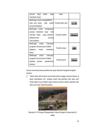 ukuran layar pada saat layar
merekam layar.
Berfungsi untuk mengaktifkan
web cam yang ada pada Tombol web cam
komputer/laptop.
Berfungsi untuk mengulang
proses merekam layar bila
merasa video yang direkam Tombol restart
sebelumnya kurang
memuaskan.
Berfungsi untuk menutup
program Screencast O Matic
Tombol close
sebelum mulai merekam
layar.
Berfungsi untuk menutup
program Screencast O Matic
Tombol done
setelah proses perekaman
selesai.
Untuk memulai proses perekaman layar lakukan langkah-langkah
berikut:
0 Tekan atau klik tombol record kemudian tunggu sampai tulisan di
layar bertuliskan Go. Jangan kuatir bila gambar dari web cam
Anda tidak mucul dalam layar karena secara sistem gambar dari
web cam akan disembunyikan.
Gambar II-11Proses Pengambilan Video Dengan Screencast-O-
Matic
28
 
