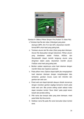 Gambar II-13Menu Pilihan Simpan File (Publish To Video File)
o Tentukan tipe file dari video (Videotype) yang akan
disimpan (MP4, AVI, FLV dan GIF), disarankan memilih
format MP4 untuk hasil yang paling baik.
o Tentukan ukuran dari file video (Size) yang akan disimpan.
Ukuran file disesuaikan dengan kebutuhan. Pilihan ukuran
yang disediakan adalah Fullsize, HDSize, dan
Rescalewidth (dapat memilih langsung ukuran yang
diinginkan dalam pixel), disarankan memilih ukuran
FullSize untuk hasil yang paling baik.
o Berikan catatan seperlunya untuk hasil rekaman dengan
memilih Notes dan Captions (optional)
o Pada pilihan menu Options dapat dipilih jika menginginkan
hasil rekaman disimpan dengan menghilangkan teks
tambahan, gerakan mouse, suara dari mikrofon dan
gambar dari web cam.
o Posisi web cam dapat dipindah ataupun diubah ukurannya
dengan menekan gambar segitiga berwarna merah pada
kotak web cam. Bila proses editing sudah selesai maka
dapat menekan tombol “Save Video” pada pojok kanan
bawah dari jendela editing.
0 Pilih nama dan tempat video yang akan disimpan, misal
pada folder My Documents.
0 Ketikkan nama file pada file name kemudian tekan tombol
save.
30
 