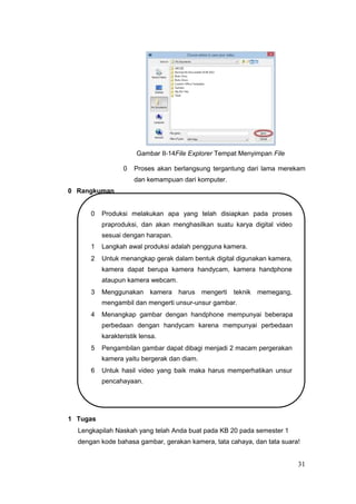 Gambar II-14File Explorer Tempat Menyimpan File
0 Proses akan berlangsung tergantung dari lama merekam
dan kemampuan dari komputer.
0 Rangkuman
0 Produksi melakukan apa yang telah disiapkan pada proses
praproduksi, dan akan menghasilkan suatu karya digital video
sesuai dengan harapan.
1 Langkah awal produksi adalah pengguna kamera.
2 Untuk menangkap gerak dalam bentuk digital digunakan kamera,
kamera dapat berupa kamera handycam, kamera handphone
ataupun kamera webcam.
3 Menggunakan kamera harus mengerti teknik memegang,
mengambil dan mengerti unsur-unsur gambar.
4 Menangkap gambar dengan handphone mempunyai beberapa
perbedaan dengan handycam karena mempunyai perbedaan
karakteristik lensa.
5 Pengambilan gambar dapat dibagi menjadi 2 macam pergerakan
kamera yaitu bergerak dan diam.
6 Untuk hasil video yang baik maka harus memperhatikan unsur
pencahayaan.
1 Tugas
Lengkapilah Naskah yang telah Anda buat pada KB 20 pada semester 1
dengan kode bahasa gambar, gerakan kamera, tata cahaya, dan tata suara!
31
 