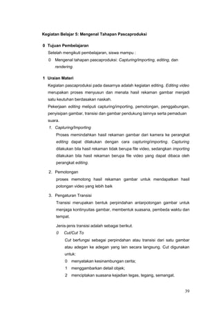 Kegiatan Belajar 5: Mengenal Tahapan Pascaproduksi
0 Tujuan Pembelajaran
Setelah mengikuti pembelajaran, siswa mampu :
0 Mengenal tahapan pascaproduksi: Capturing/importing, editing, dan
rendering.
1 Uraian Materi
Kegiatan pascaproduksi pada dasarnya adalah kegiatan editing. Editing video
merupakan proses menyusun dan menata hasil rekaman gambar menjadi
satu keutuhan berdasakan naskah.
Pekerjaan editing meliputi capturing/importing, pemotongan, penggabungan,
penyisipan gambar, transisi dan gambar pendukung lainnya serta pemaduan
suara.
1. Capturing/Importing
Proses memindahkan hasil rekaman gambar dari kamera ke perangkat
editing dapat dilakukan dengan cara capturing/importing. Capturing
dilakukan bila hasil rekaman tidak berupa file video, sedangkan importing
dilakukan bila hasil rekaman berupa file video yang dapat dibaca oleh
perangkat editing.
2. Pemotongan
proses memotong hasil rekaman gambar untuk mendapatkan hasil
potongan video yang lebih baik
3. Pengaturan Transisi
Transisi merupakan bentuk perpindahan antarpotongan gambar untuk
menjaga kontinyuitas gambar, membentuk suasana, pembeda waktu dan
tempat.
Jenis-jenis transisi adalah sebagai berikut.
0 Cut/Cut To
Cut berfungsi sebagai perpindahan atau transisi dari satu gambar
atau adegan ke adegan yang lain secara langsung. Cut digunakan
untuk:
0 menyatakan kesinambungan cerita;
1 menggambarkan detail objek;
2 menciptakan suasana kejadian tegas, tegang, semangat.
39
 