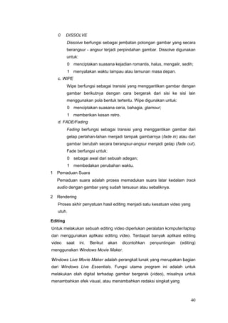 0 DISSOLVE
Dissolve berfungsi sebagai jembatan potongan gambar yang secara
berangsur - angsur terjadi perpindahan gambar. Dissolve digunakan
untuk:
0 menciptakan suasana kejadian romantis, halus, mengalir, sedih;
1 menyatakan waktu lampau atau lamunan masa depan.
c. WIPE
Wipe berfungsi sebagai transisi yang menggantikan gambar dengan
gambar berikutnya dengan cara bergerak dari sisi ke sisi lain
menggunakan pola bentuk tertentu. Wipe digunakan untuk:
0 menciptakan suasana ceria, bahagia, glamour;
1 memberikan kesan retro.
d. FADE/Fading
Fading berfungsi sebagai transisi yang menggantikan gambar dari
gelap perlahan-lahan menjadi tampak gambarnya (fade in) atau dari
gambar berubah secara berangsur-angsur menjadi gelap (fade out).
Fade berfungsi untuk:
0 sebagai awal dari sebuah adegan;
1 membedakan perubahan waktu.
1 Pemaduan Suara
Pemaduan suara adalah proses memadukan suara latar kedalam track
audio dengan gambar yang sudah tersusun atau sebaliknya.
2 Rendering
Proses akhir penyatuan hasil editing menjadi satu kesatuan video yang
utuh.
Editing
Untuk melakukan sebuah editing video diperlukan peralatan komputer/laptop
dan menggunakan aplikasi editing video. Terdapat banyak aplikasi editing
video saat ini. Berikut akan dicontohkan penyuntingan (editing)
menggunakan Windows Movie Maker.
Windows Live Movie Maker adalah perangkat lunak yang merupakan bagian
dari Windows Live Essentials. Fungsi utama program ini adalah untuk
melakukan olah digital terhadap gambar bergerak (video), misalnya untuk
menambahkan efek visual, atau menambahkan redaksi singkat yang
40
 