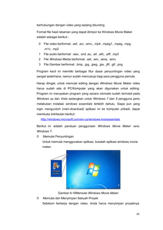 berhubungan dengan video yang sedang disunting.
Format file hasil rekaman yang dapat diimpor ke Windows Movie Maker
adalah sebagai berikut :
0 File video berformat: .asf, .avi, .wmv, .mp4, .mpeg1, .mpeg, .mpg,
.m1v, .mp2
1 File audio berformat: .wav, .snd .au, .aif, .aifc, .aiff, .mp3
2 File Windows Media berformat: .asf, .wm, .wma, .wmv
3 File Gambar berformat: .bmp, .jpg, .jpeg, .jpe, .jfif, .gif, .png
Program kecil ini memiliki berbagai fitur dasar penyuntingan video yang
sangat sederhana, namun sudah mencukupi bagi para pengguna pemula.
Harap diingat, untuk memulai editing dengan Windows Movie Maker video
harus sudah ada di PC/Komputer yang akan digunakan untuk editing.
Program ini merupakan program yang secara otomatis sudah terinstal pada
Windows xp dan Vista sedangkan untuk Windows 7 dan 8 pengguna perlu
melakukan instalasi windows essentials terlebih dahulu. Siapa pun yang
ingin mengunduh (men-download) aplikasi ini ke komputer pribadi, dapat
membuka link/tautan berikut:
http://windows.microsoft.com/en-us/windows-live/essentials
Berikut ini adalah panduan penggunaan Windows Movie Maker versi
Windows 7:
0 Memulai Penyuntingan
Untuk memulai menggunakan aplikasi, bukalah aplikasi windows movie
maker.
Gambar II-16Memulai Windows Movie Maker
0 Memulai dan Menyimpan Sebuah Proyek
Sebelum berkerja dengan video, Anda harus menyimpan proyeknya
41
 