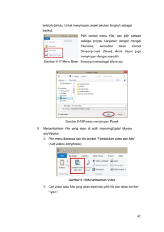 terlebih dahulu. Untuk menyimpan projek lakukan langkah sebagai
berikut:
Pilih tombol menu File, dan pilih simpan
sebagai proyek. Lanjutkan dengan mengisi
Filename, kemudian tekan tombol
Simpanproyek (Save). Anda dapat juga
menyimpan dengan memilih
Gambar II-17 Menu Save Simpanproyeksebagai (Save as).
Gambar II-18Proses menyimpan Projek
0 Menambahkan File yang akan di edit/ ImportingDigital Movies
and Photos
0 Pilih menu Beranda dan klik tombol “Tambahkan video dan foto”
(Add videos and photos)
Gambar II-19Menambahkan Video
0 Cari video atau foto yang akan diedit lalu pilih file dan tekan tombol
“open”.
42
 